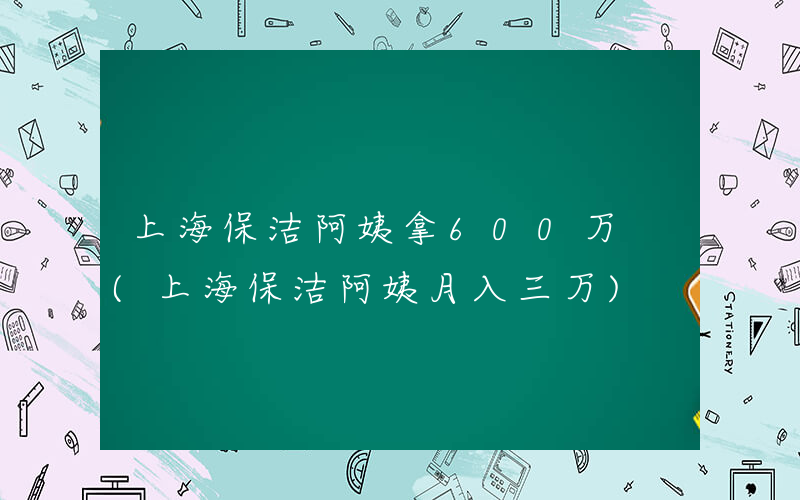 上海保洁阿姨拿600万 (上海保洁阿姨月入三万)